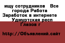 ищу сотрудников - Все города Работа » Заработок в интернете   . Удмуртская респ.,Глазов г.